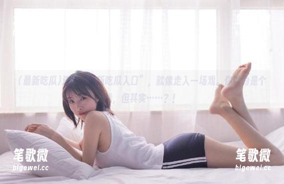 进入“最新吃瓜入口”，就像走入一场戏。你以为是个戏，但其实……？！