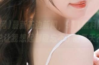 最新花边新闻，911黑料网怎么总让我想起那段忘不了的夏天？